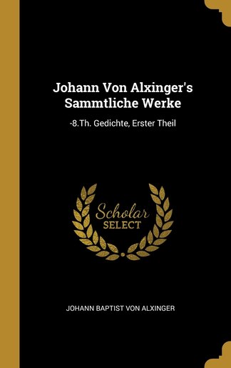 Johann Von Alxinger's Sammtliche Werke: -8.Th. Gedichte, Erster Theil