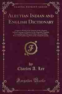 Aleutian Indian and English Dictionary: Common Words in the Dialects of the Aleutian Indian Language as Spoken by the Oogashik, Egashik, An by Charles A. Lee