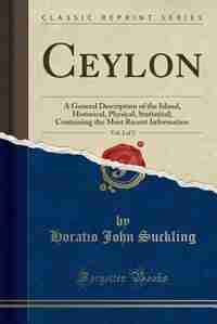 Ceylon, Vol. 2 of 2: A General Description of the Island, Historical, Physical, Statistical; Containing the Most Recent by Horatio John Suckling