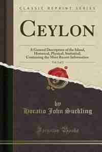 Ceylon, Vol. 1 of 2: A General Description of the Island, Historical, Physical, Statistical; Containing the Most Recent by Horatio John Suckling