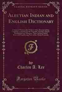 Aleutian Indian and English Dictionary: Common Words in the Dialects of the Aleutian Indian Language, as Spoken by the Oogashik, Egashik, E by Charles A. Lee