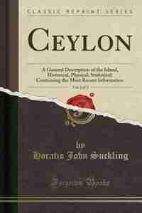 Ceylon, Vol. 1 of 2: A General Description of the Island, Historical, Physical, Statistical; Containing the Most Recent by Horatio John Suckling
