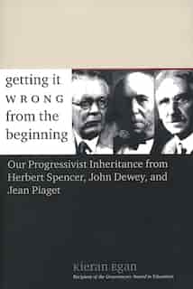 Getting It Wrong From The Beginning: Our Progressivist Inheritance From Herbert Spencer, John Dewey, And Jean Piaget by Kieran Egan