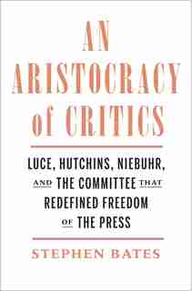 An Aristocracy Of Critics: Luce, Hutchins, Niebuhr, And The Committee That Redefined Freedom Of The Press by Stephen Bates
