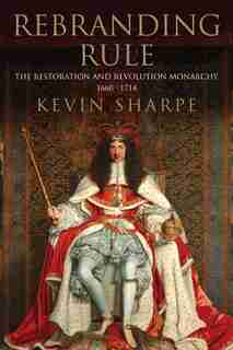 Rebranding Rule: The Restoration and Revolution Monarchy, 1660-1714 by Kevin Sharpe