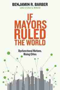 If Mayors Ruled The World: Dysfunctional Nations, Rising Cities by Benjamin R. Barber