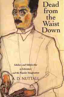 Dead From The Waist Down: Scholars And Scholarship In Literature And The Popular Imagination by A. D. Nuttall