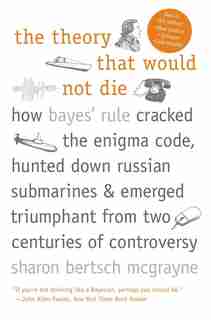 The Theory That Would Not Die: How Bayes' Rule Cracked the Enigma Code, Hunted Down Russian Submarines, and Emerged Triumphant fro by Sharon Bertsch McGrayne