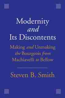 Modernity And Its Discontents: Making And Unmaking The Bourgeois From Machiavelli To Bellow by Steven B. Smith