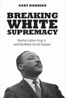 Breaking White Supremacy: Martin Luther King Jr. And The Black Social Gospel by Gary Dorrien