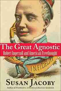 The Great Agnostic: Robert Ingersoll And American Freethought by Susan Jacoby