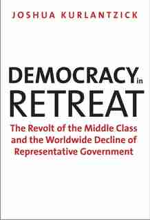 Democracy In Retreat: The Revolt Of The Middle Class And The Worldwide Decline Of Representative Government by Joshua Kurlantzick