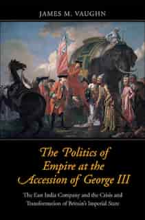 The Politics Of Empire At The Accession Of George Iii: The East India Company And The Crisis And Transformation Of Britain's Imperial State by James M. Vaughn