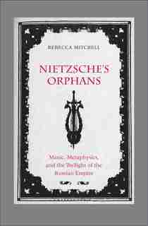Nietzsche's Orphans: Music, Metaphysics, And The Twilight Of The Russian Empire by Rebecca Mitchell