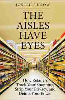 The Aisles Have Eyes: How Retailers Track Your Shopping, Strip Your Privacy, And Define Your Power by Joseph Turow