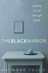The Black Mirror: Looking At Life Through Death by Raymond Tallis