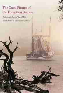 The Good Pirates Of The Forgotten Bayous: Fighting To Save A Way Of Life In The Wake Of Hurricane Katrina by Ken Wells