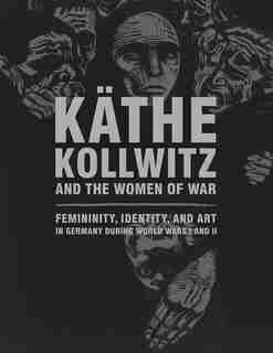Käthe Kollwitz And The Women Of War: Femininity, Identity, And Art In Germany During World Wars I And Ii by Claire C. Whitner