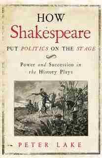How Shakespeare Put Politics On The Stage: Power And Succession In The History Plays by Peter Lake