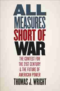 All Measures Short Of War: The Contest For The Twenty-first Century And The Future Of American Power by Thomas J. Wright