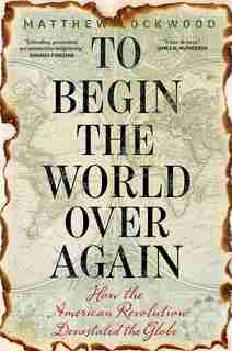 To Begin The World Over Again: How The American Revolution Devastated The Globe by Matthew Lockwood