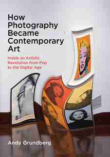 How Photography Became Contemporary Art: Inside An Artistic Revolution From Pop To The Digital Age by Andy Grundberg