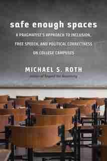 Safe Enough Spaces: A Pragmatist's Approach To Inclusion, Free Speech, And Political Correctness On College Campuses by Michael S. Roth