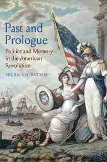 Past And Prologue: Politics And Memory In The American Revolution by Michael D. Hattem