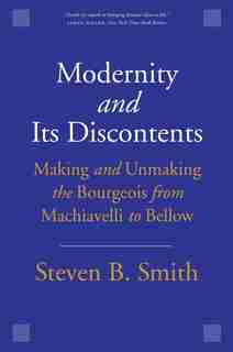 Modernity And Its Discontents: Making And Unmaking The Bourgeois From Machiavelli To Bellow by Steven B. Smith