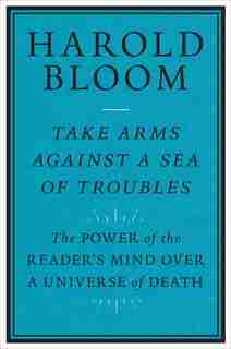 Take Arms Against A Sea Of Troubles: The Power Of The Reader's Mind Over A Universe Of Death by Harold Bloom