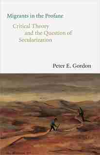 Migrants In The Profane: Critical Theory And The Question Of Secularization by Peter E. Gordon