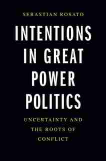 Intentions In Great Power Politics: Uncertainty And The Roots Of Conflict by Sebastian Rosato