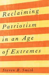 Reclaiming Patriotism In An Age Of Extremes by Steven B. Smith