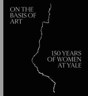 On The Basis Of Art: 150 Years Of Women At Yale by Elisabeth Hodermarsky