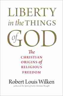 Liberty In The Things Of God: The Christian Origins Of Religious Freedom by Robert Louis Wilken