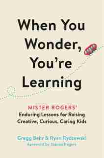 When You Wonder, You're Learning: Mister Rogers' Enduring Lessons For Raising Creative, Curious, Caring Kids by Gregg Behr