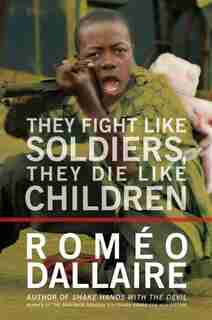 They Fight Like Soldiers, They Die Like Children: The Global Quest To Eradicate The Use Of Child Soldiers by Romeo Dallaire