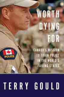 Worth Dying For: Canada's Mission To Train Police In The World's Failing States by Terry Gould