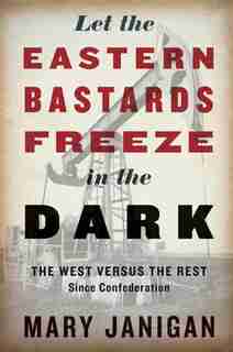 Let The Eastern Bastards Freeze In The Dark: The West Versus The Rest Since Confederation by Mary Janigan