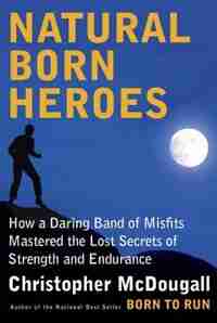 Natural Born Heroes: How A Daring Band Of Misfits Mastered The Lost Secrets Of Strength And Endurance by Christopher McDougall