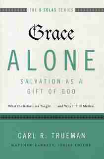 Grace Alone---salvation As A Gift Of God: What The Reformers Taught...and Why It Still Matters by Carl R. Trueman