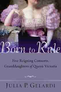 Born To Rule: Five Reigning Consorts, Granddaughters Of Queen Victoria by Julia P. Gelardi