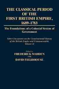 The Classical Period of the First British Empire, 1689-1783: The Foundations of a Colonial System of Government: Select Documents on the Constitutiona by Frederick Madden