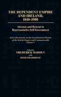 The Dependent Empire and Ireland, 1840-1900: Advance and Retreat in Representative Self-Government Select Documents on the Constitutional Histor by Frederick Madden