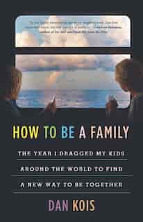 How To Be A Family: The Year I Dragged My Kids Around The World To Find A New Way To Be Together by Dan Kois