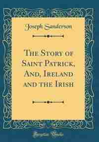 The Story of Saint Patrick, And, Ireland and the Irish (Classic Reprint) by Joseph Sanderson