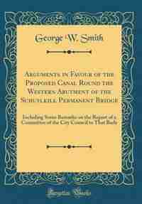 Arguments in Favour of the Proposed Canal Round the Western Abutment of the Schuylkill Permanent Bridge: Including Some Remarks on the Report of a Committee of the City Council to That Body (Classic Repri by George W. Smith