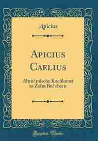 Apicius Caelius: Altrömische Kochkunst in Zehn Büchern (Classic Reprint) by Apicius Apicius