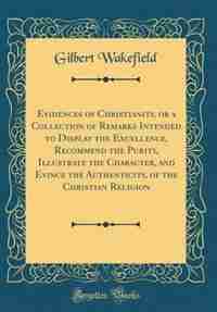 Evidences of Christianity, or a Collection of Remarks Intended to Display the Excellence, Recommend the Purity, Illustrate the Character, and Evince the Authenticity, of the Christian Religion (Classic Reprint) by Gilbert Wakefield