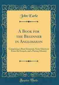 A Book for the Beginner in Anglosaxon: Comprising a Short Grammar, Some Selections From the Gospels, and a Parsing Glossary (Classic Repri by John Earle